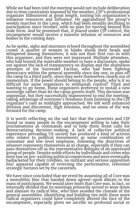 While we had been told the meeting would not include deliberation due to time constraints imposed by the weather, CJP’s professional organizer filibustered at great length, touting his organization’s immense resources and fluence. He aggrandized the group’s weekly marches in the Loop, which had béen steadily declining in participation since October, with no plan for moving beyond stale form, And he promised that ifplaced under CJP control, the encampment would receive a massive infusion of resources and bodies in the coming days. As he spoke, sighs and murmurs echoed throughout the assembled crowd.” A quartet of women in hijabs shook their heads and whispered among themselves; it was not their first run-in with this organizer, and they were not impressed. Multiple attendees, who had braved the miserable weather to have a discussion, spoké out against the lack of transparency on display and the shameless attempts of the Surrender Faction, who had been fighting democracy within the general assembly since day one, to pass of the camp to a third party, since they were themselves clearly out of ‘momentum. If the powet should belong to the people, why is it so difficult for some’ organizers to relinquish control? Tired and wanting to go home, these organizers preferred to install a new sovereign rather than let the camp govern itself. This decision was unpopular, but they successfully maneuvered to end the meetin taking advantage of everyone’s tiredness from listening to the C organizer’s rant as midnight approached. We left with enhanced division and discontent, high tensions, and no sense of the way forward for the camp. It is worth reflecting on the sad fact that the careerists and CJP found so many people in the encampment willing to take their roclamations as commands and to help them resist calls for emocratizing decision-making. A lack of collective political experience petvading US society has produced a kind of activist who relates to_polifical movements as some combination of consumer and low-level employee, following the directives of whoever represents themselves s in charge, especially if they can pass themselves off as the representative delegate of an oppressed group of people. Despite noble efforts by individuals and crews who erelou on pre- existing political connections and were eventually badjacketed for their troubles, no militant and serious opposition bloc appeared capable of reversing the performative, reformist strategic horizon set by the careerists. We have since concluded that we erred by assuming all of Core was a monolithic bloc that handed down agreed-upon diktats to the mass of participants. We would later learn that Core was, in fact, so internally divided that its meetings primarily served to wear down and alienate its radical bloc, who then avoided the charade of the general assemblies. Identifying and building ties with these more Fadical organizers could have completely altered the face of the encampment, especially given we ascribe no profound social or